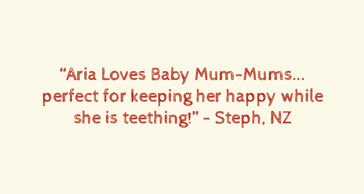 My little boy absolutely loves his Baby Mum-mums. They basically dissolves as bubs eat them. They are excellent for teaching them hand-eye coordination & how to eat/swallow. He even tries to chew them with his gums.”Tegan, VIC, Aust