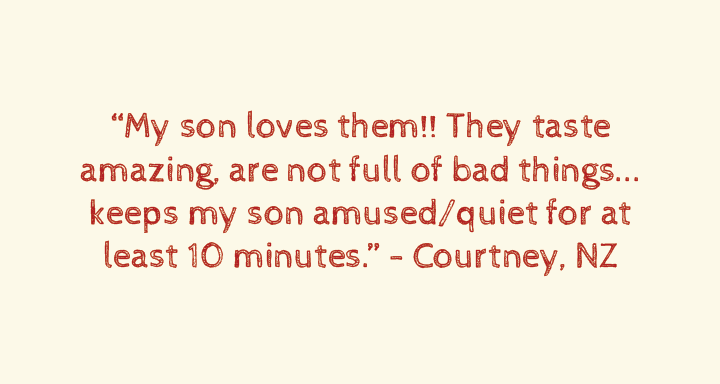 My son loves them!! They taste amazing, are not full of bad things... keeps my son amused/quiet for at least 10 minutes.”Courtney, NZ